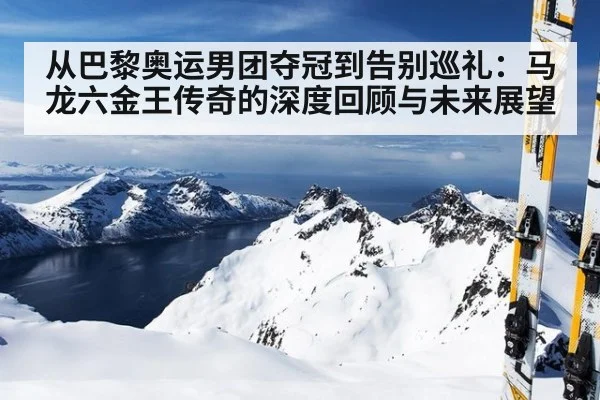 从巴黎奥运男团夺冠到告别巡礼:马龙六金王传奇的深度回顾与未来展望